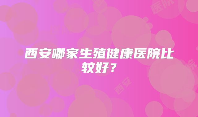 西安哪家生殖健康医院比较好?