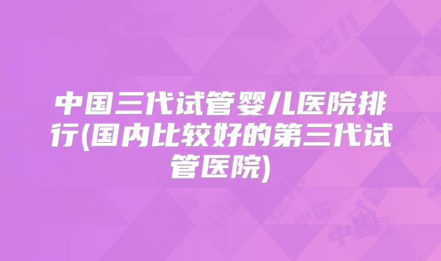 中国三代试管婴儿医院排行(国内比较好的第三代试管医院)