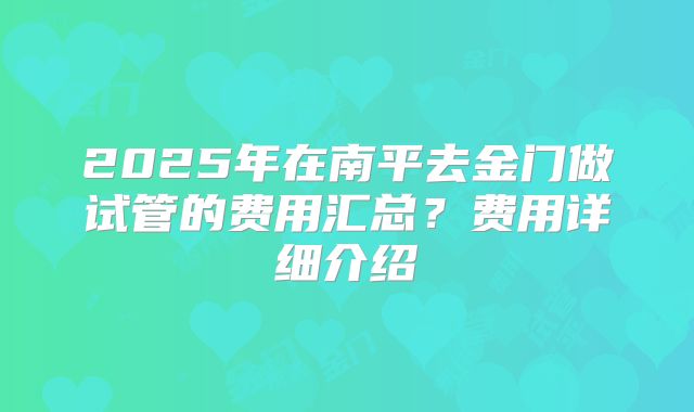 2025年在南平去金门做试管的费用汇总？费用详细介绍
