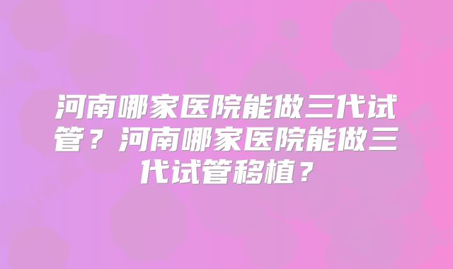 河南哪家医院能做三代试管？河南哪家医院能做三代试管移植？