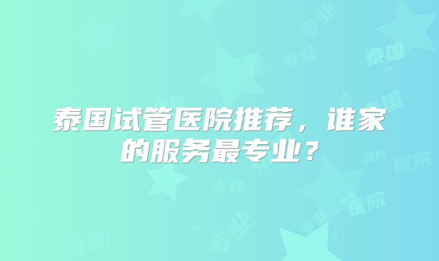 泰国试管医院推荐，谁家的服务最专业？