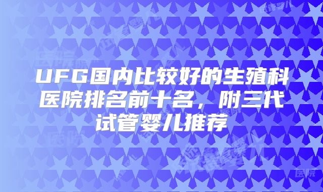 UFG国内比较好的生殖科医院排名前十名,附三代试管婴儿推荐