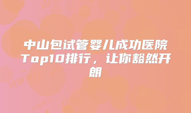 中山包试管婴儿成功医院Top10排行，让你豁然开朗