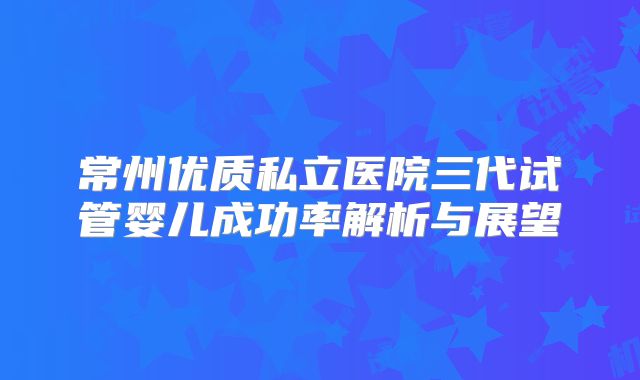 常州优质私立医院三代试管婴儿成功率解析与展望