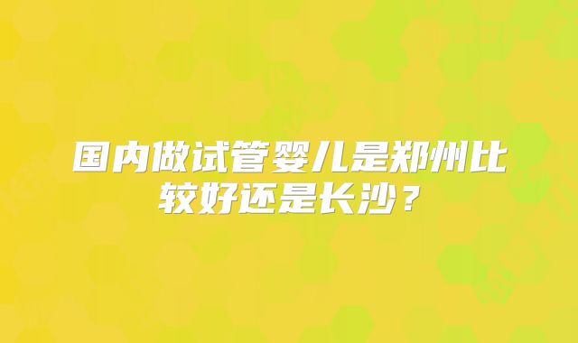 国内做试管婴儿是郑州比较好还是长沙？