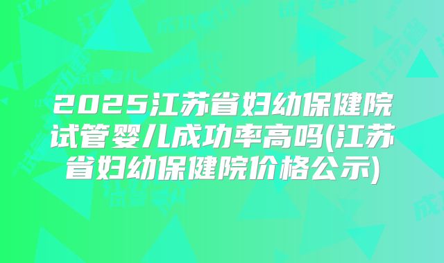 2025江苏省妇幼保健院试管婴儿成功率高吗(江苏省妇幼保健院价格公示)