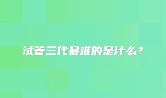 试管三代最难的是什么？