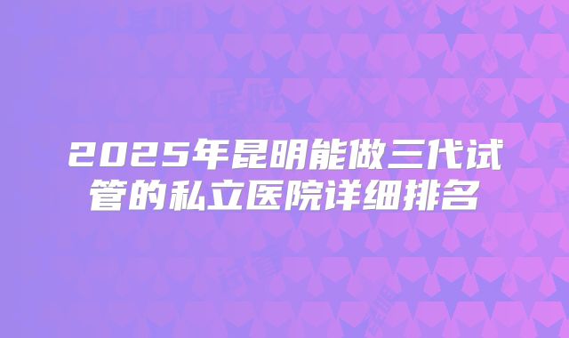 2025年昆明能做三代试管的私立医院详细排名