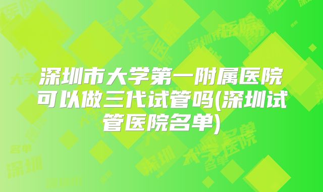 深圳市大学第一附属医院可以做三代试管吗(深圳试管医院名单)