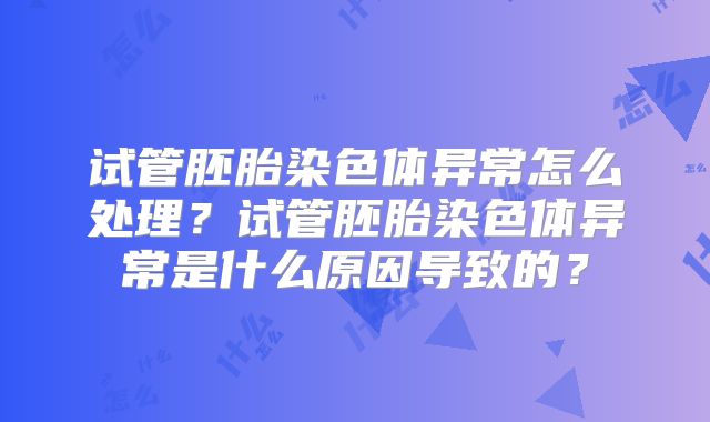 试管胚胎染色体异常怎么处理?试管胚胎染色体异常是什么原因导致的?