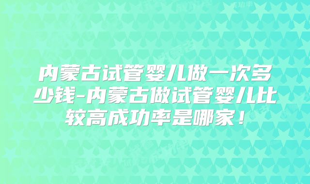 内蒙古试管婴儿做一次多少钱-内蒙古做试管婴儿比较高成功率是哪家！