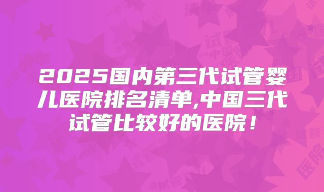 2025国内第三代试管婴儿医院排名清单,中国三代试管比较好的医院！
