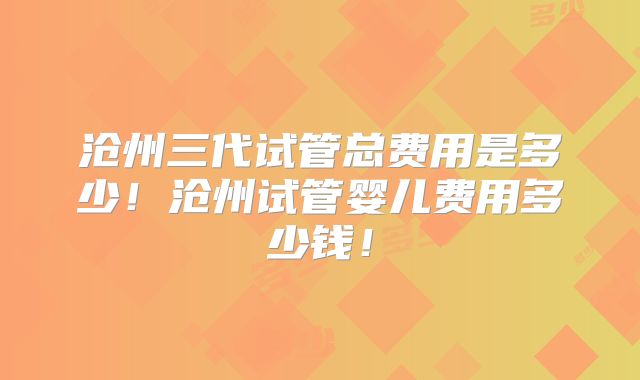 沧州三代试管总费用是多少！沧州试管婴儿费用多少钱！