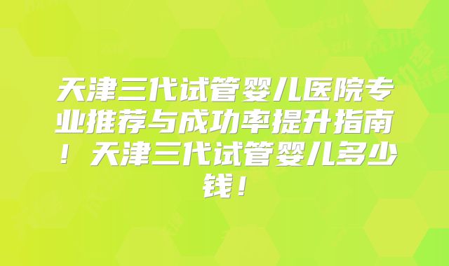 天津三代试管婴儿医院专业推荐与成功率提升指南！天津三代试管婴儿多少钱！