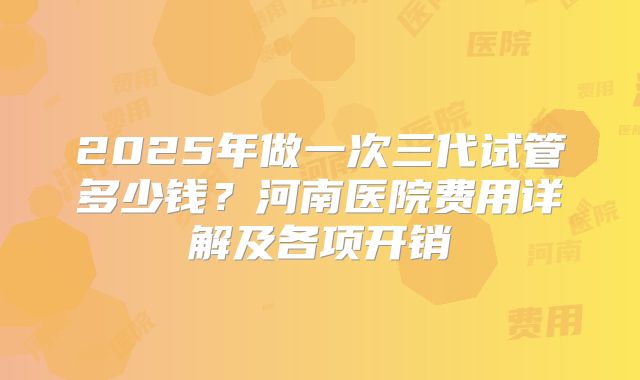 2025年做一次三代试管多少钱?河南医院费用详解及各项开销