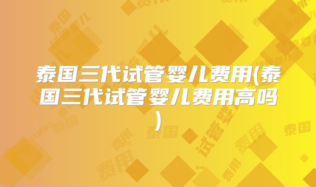 泰国三代试管婴儿费用(泰国三代试管婴儿费用高吗)