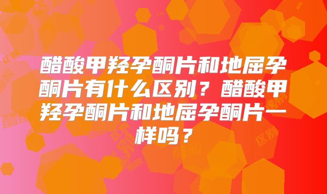 醋酸甲羟孕酮片和地屈孕酮片有什么区别？醋酸甲羟孕酮片和地屈孕酮片一样吗？
