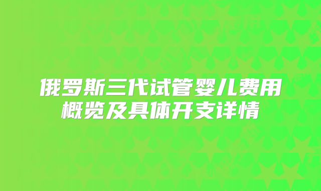 俄罗斯三代试管婴儿费用概览及具体开支详情