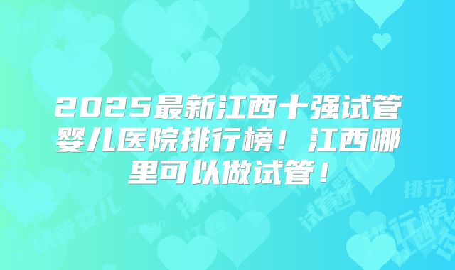 2025最新江西十强试管婴儿医院排行榜！江西哪里可以做试管！