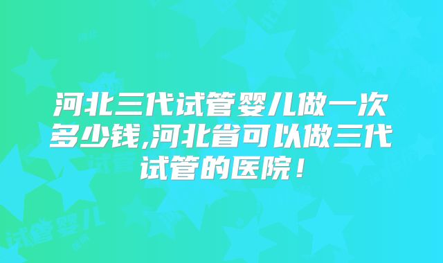 河北三代试管婴儿做一次多少钱,河北省可以做三代试管的医院！