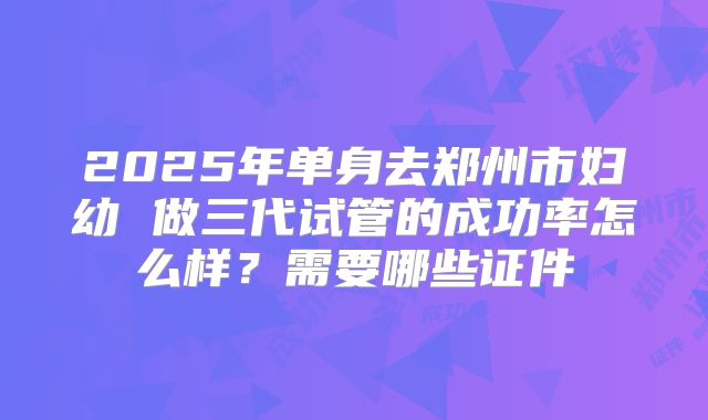 2025年单身去郑州市妇幼 做三代试管的成功率怎么样？需要哪些证件