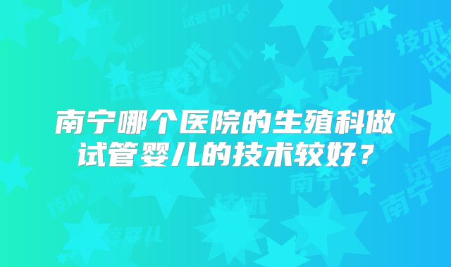 南宁哪个医院的生殖科做试管婴儿的技术较好？