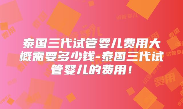 泰国三代试管婴儿费用大概需要多少钱-泰国三代试管婴儿的费用!