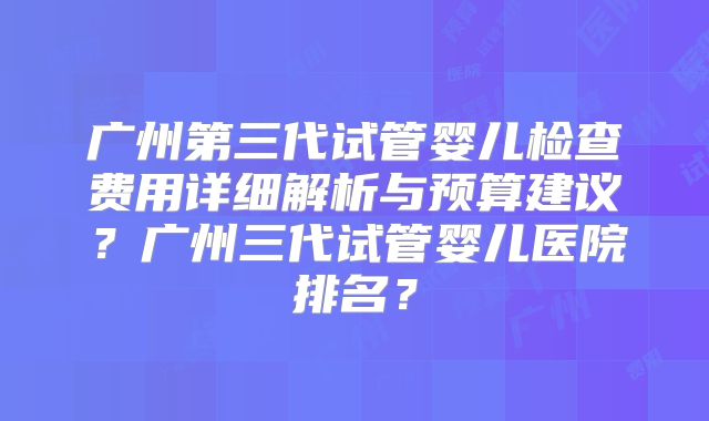广州第三代试管婴儿检查费用详细解析与预算建议？广州三代试管婴儿医院排名？