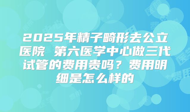 2025年精子畸形去公立医院 第六医学中心做三代试管的费用贵吗？费用明细是怎么样的