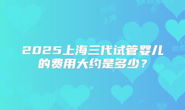 2025上海三代试管婴儿的费用大约是多少？
