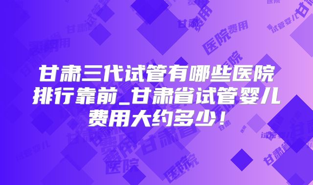 甘肃三代试管有哪些医院排行靠前_甘肃省试管婴儿费用大约多少！