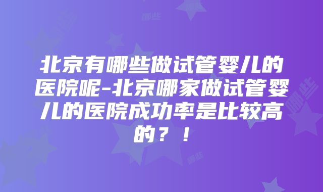 北京有哪些做试管婴儿的医院呢-北京哪家做试管婴儿的医院成功率是比较高的？！
