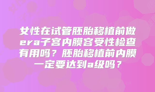 女性在试管胚胎移植前做era子宫内膜容受性检查有用吗？胚胎移植前内膜一定要达到a级吗？