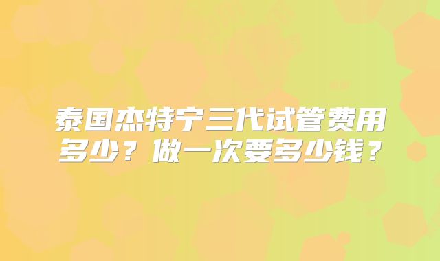 泰国杰特宁三代试管费用多少？做一次要多少钱？