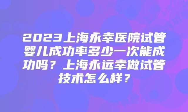2023上海永幸医院试管婴儿成功率多少一次能成功吗?上海永远幸做试管技术怎么样?