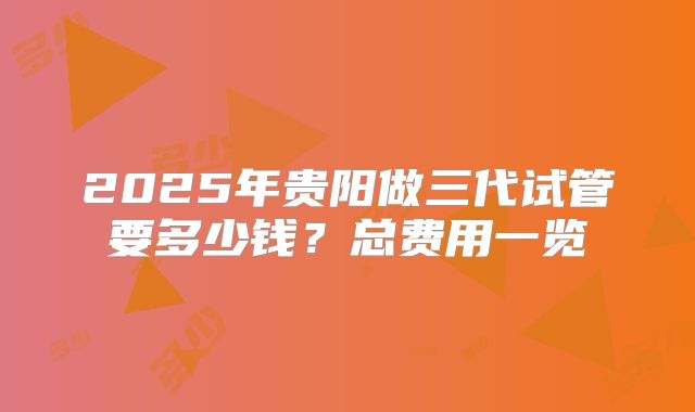 2025年贵阳做三代试管要多少钱？总费用一览