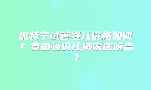 杰特宁试管婴儿价格如何？泰国性价比哪家医院高？