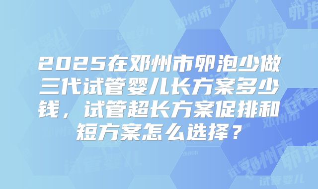 2025在邓州市卵泡少做三代试管婴儿长方案多少钱,试管超长方案促排和短方案怎么选择?