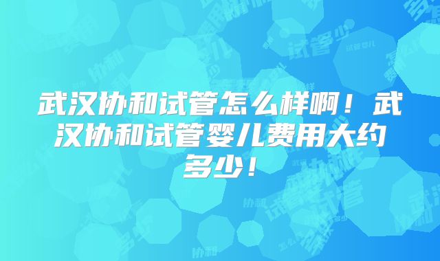 武汉协和试管怎么样啊！武汉协和试管婴儿费用大约多少！