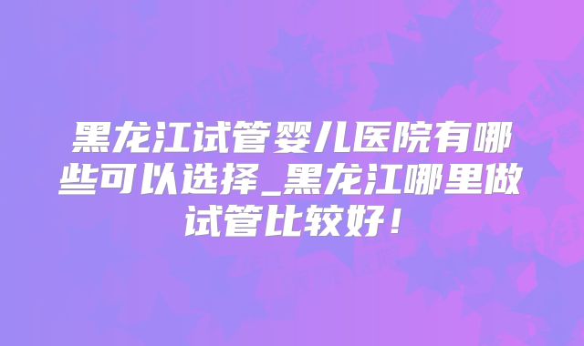 黑龙江试管婴儿医院有哪些可以选择_黑龙江哪里做试管比较好！