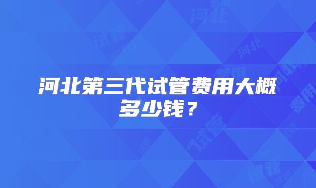 河北第三代试管费用大概多少钱?
