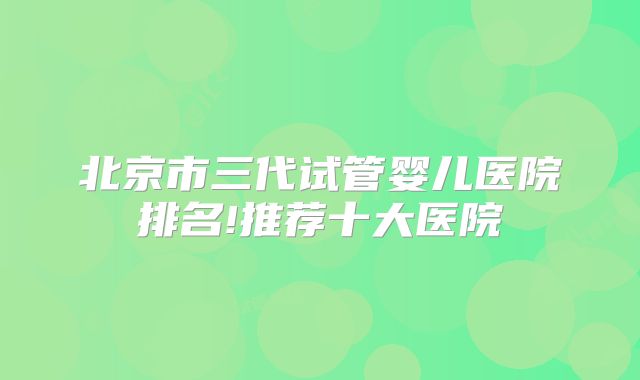 北京市三代试管婴儿医院排名!推荐十大医院