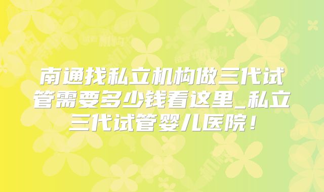 南通找私立机构做三代试管需要多少钱看这里_私立三代试管婴儿医院!