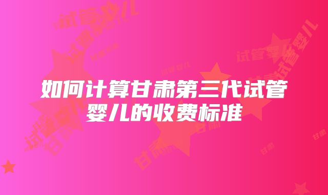如何计算甘肃第三代试管婴儿的收费标准