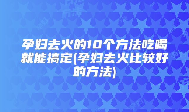 孕妇去火的10个方法吃喝就能搞定(孕妇去火比较好的方法)