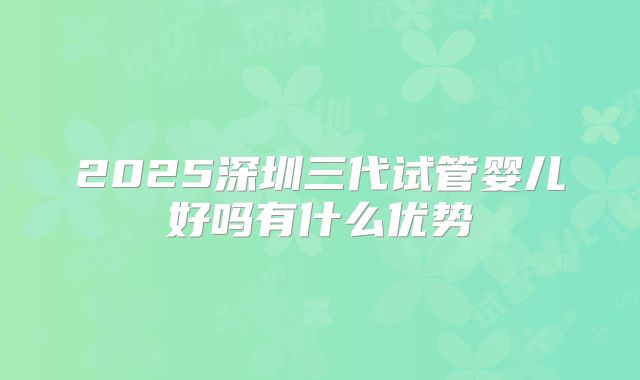 2025深圳三代试管婴儿好吗有什么优势