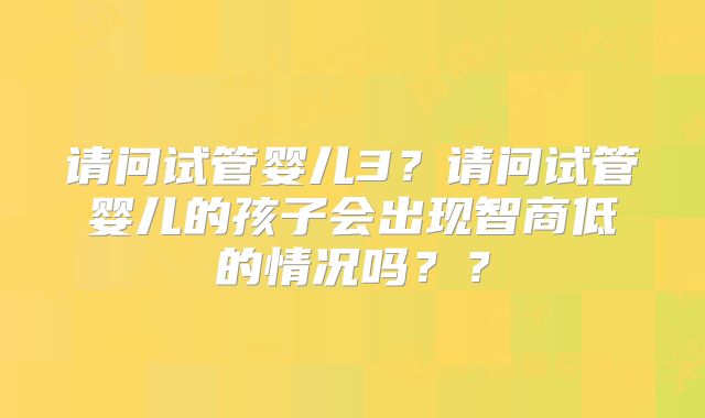 请问试管婴儿3？请问试管婴儿的孩子会出现智商低的情况吗？？