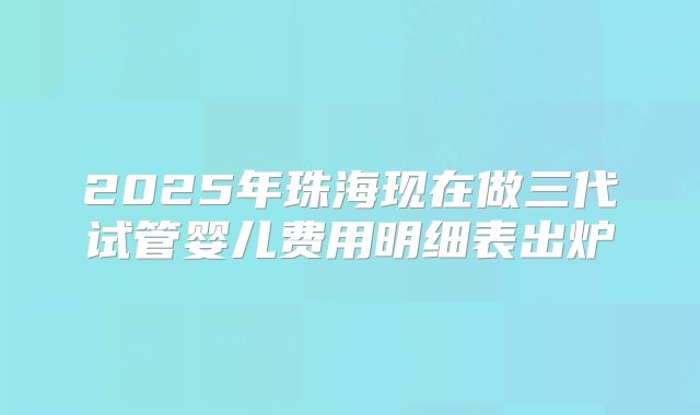 2025年珠海现在做三代试管婴儿费用明细表出炉