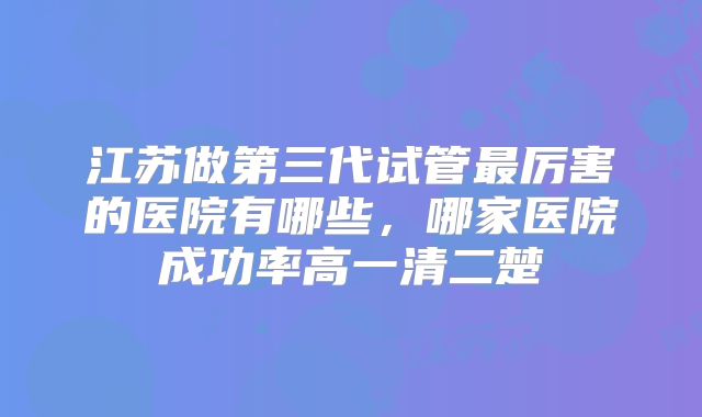 江苏做第三代试管最厉害的医院有哪些，哪家医院成功率高一清二楚