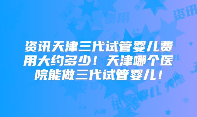 资讯天津三代试管婴儿费用大约多少！天津哪个医院能做三代试管婴儿！